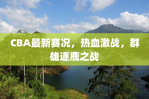 CBA最新赛况，热血激战，群雄逐鹿之战