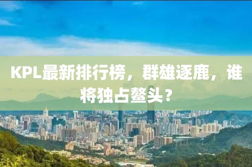 KPL最新排行榜，群雄逐鹿，谁将独占鳌头？