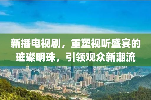 新播电视剧，重塑视听盛宴的璀璨明珠，引领观众新潮流