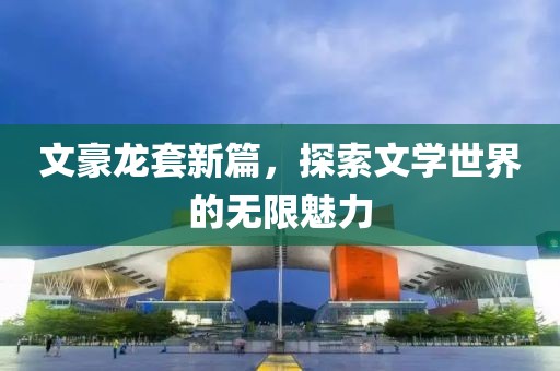 文豪龙套新篇，探索文学世界的无限魅力