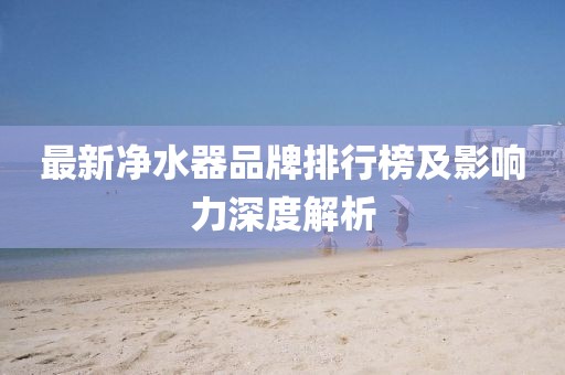 最新净水器品牌排行榜及影响力深度解析