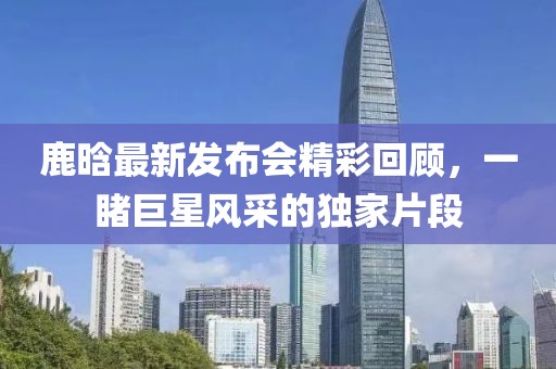 鹿晗最新发布会精彩回顾，一睹巨星风采的独家片段