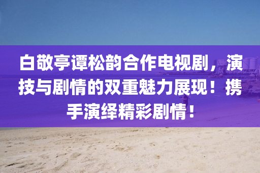 白敬亭谭松韵合作电视剧，演技与剧情的双重魅力展现！携手演绎精彩剧情！