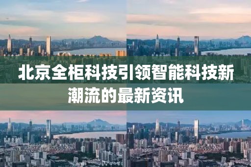 北京全柜科技引领智能科技新潮流的最新资讯