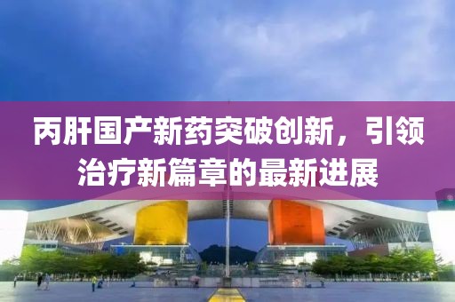 丙肝国产新药突破创新，引领治疗新篇章的最新进展