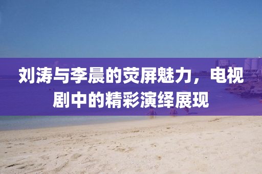 刘涛与李晨的荧屏魅力，电视剧中的精彩演绎展现