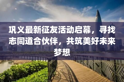 巩义最新征友活动启幕，寻找志同道合伙伴，共筑美好未来梦想
