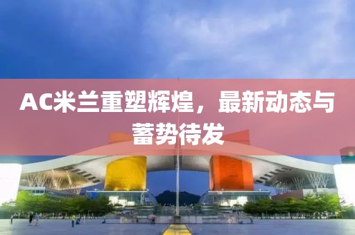 AC米兰重塑辉煌，最新动态与蓄势待发