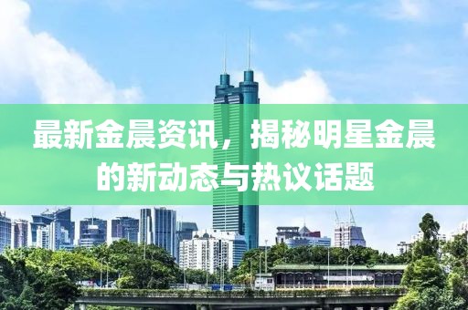 最新金晨资讯，揭秘明星金晨的新动态与热议话题
