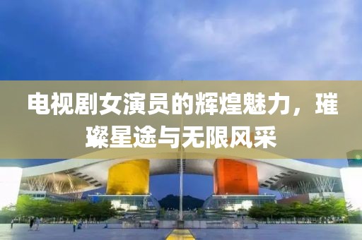 电视剧女演员的辉煌魅力，璀璨星途与无限风采