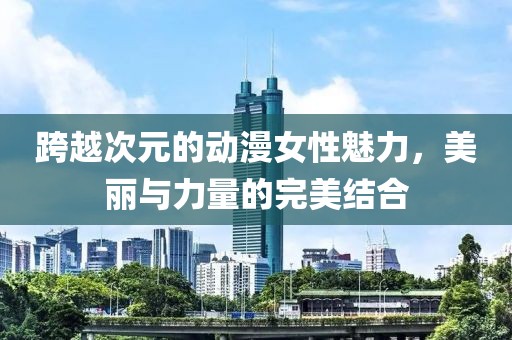 跨越次元的动漫女性魅力，美丽与力量的完美结合