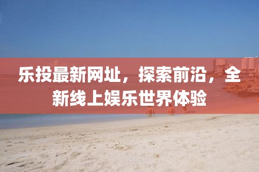 乐投最新网址，探索前沿，全新线上娱乐世界体验