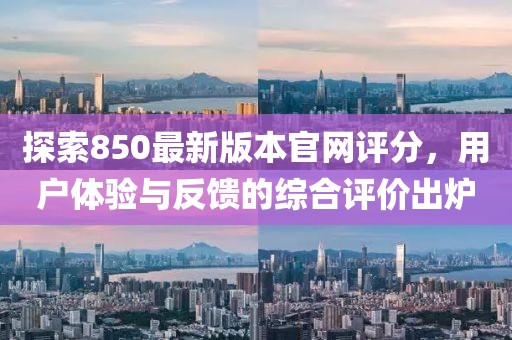 探索850最新版本官网评分，用户体验与反馈的综合评价出炉