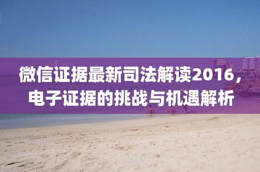 微信证据最新司法解读2016，电子证据的挑战与机遇解析