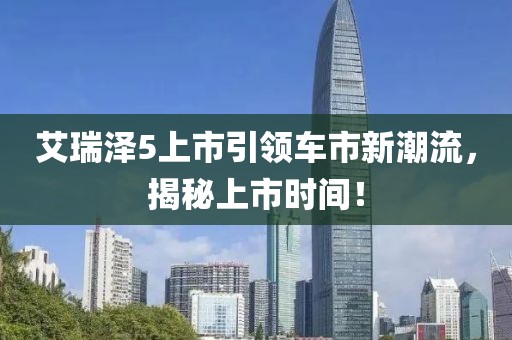 艾瑞泽5上市引领车市新潮流，揭秘上市时间！