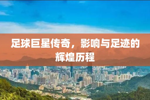 足球巨星传奇，影响与足迹的辉煌历程