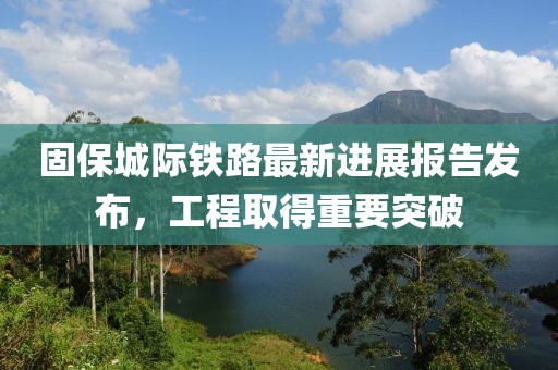 固保城际铁路最新进展报告发布，工程取得重要突破