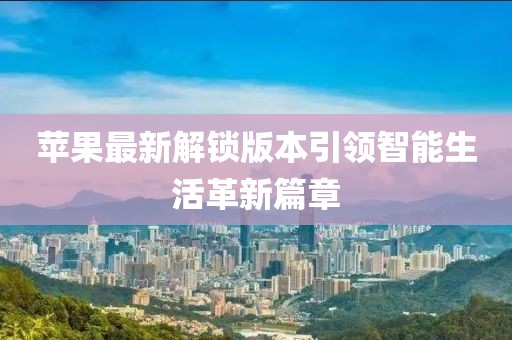 苹果最新解锁版本引领智能生活革新篇章