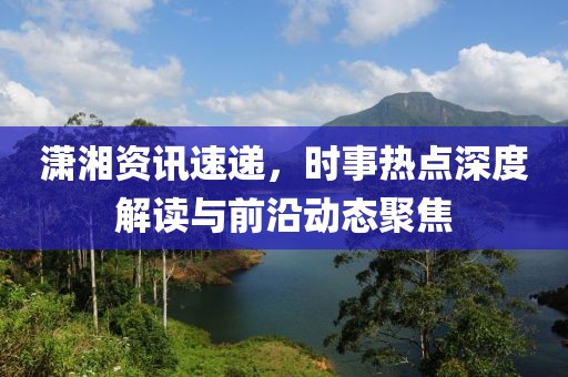潇湘资讯速递，时事热点深度解读与前沿动态聚焦