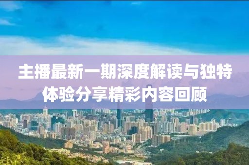 主播最新一期深度解读与独特体验分享精彩内容回顾