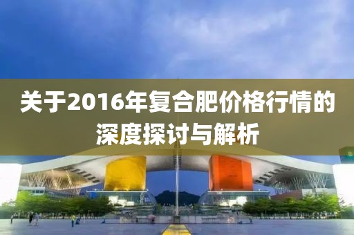 关于2016年复合肥价格行情的深度探讨与解析