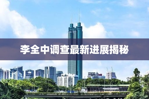 李全中调查最新进展揭秘