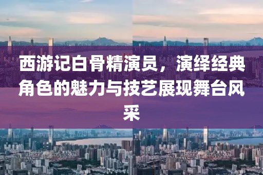 西游记白骨精演员，演绎经典角色的魅力与技艺展现舞台风采
