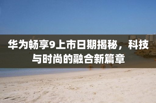 华为畅享9上市日期揭秘，科技与时尚的融合新篇章