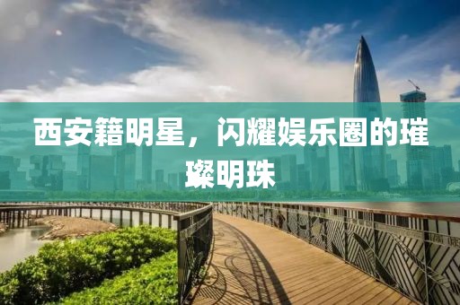 西安籍明星，闪耀娱乐圈的璀璨明珠