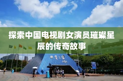 探索中国电视剧女演员璀璨星辰的传奇故事