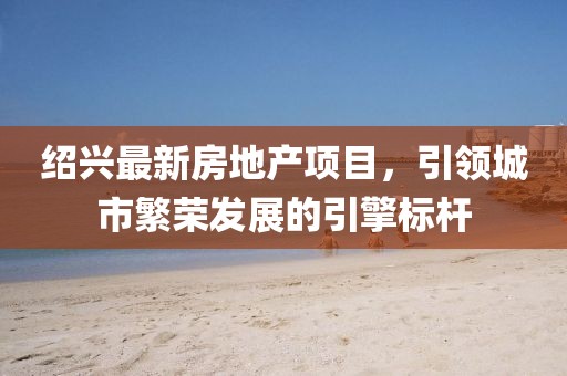 绍兴最新房地产项目，引领城市繁荣发展的引擎标杆