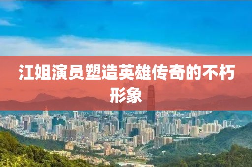 江姐演员塑造英雄传奇的不朽形象