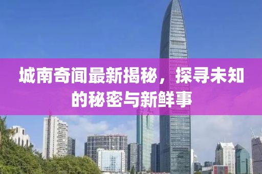 城南奇闻最新揭秘，探寻未知的秘密与新鲜事