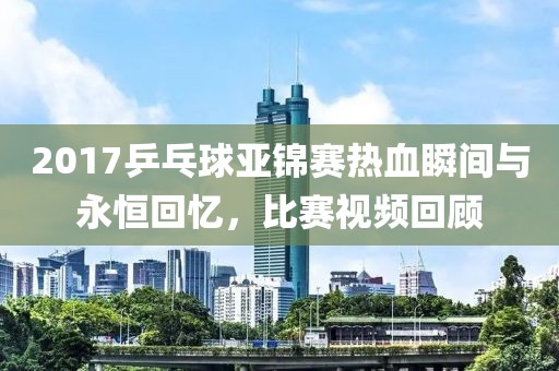 2017乒乓球亚锦赛热血瞬间与永恒回忆，比赛视频回顾