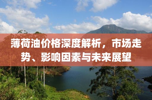 薄荷油价格深度解析，市场走势、影响因素与未来展望