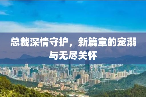 总裁深情守护，新篇章的宠溺与无尽关怀