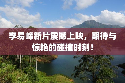 李易峰新片震撼上映，期待与惊艳的碰撞时刻！