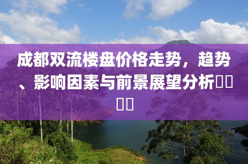成都双流楼盘价格走势，趋势、影响因素与前景展望分析​​​​