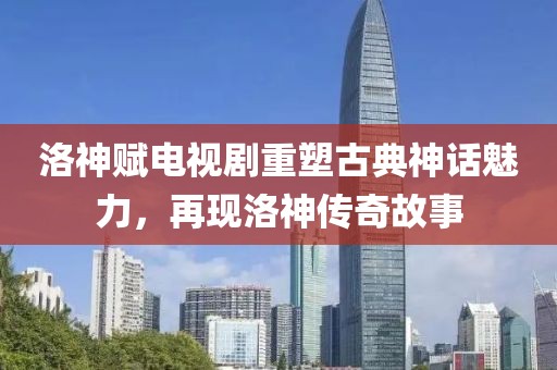 洛神赋电视剧重塑古典神话魅力，再现洛神传奇故事