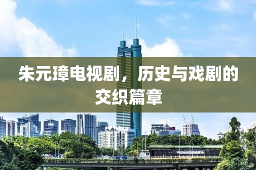 朱元璋电视剧，历史与戏剧的交织篇章