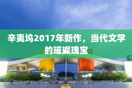 辛夷坞2017年新作，当代文学的璀璨瑰宝