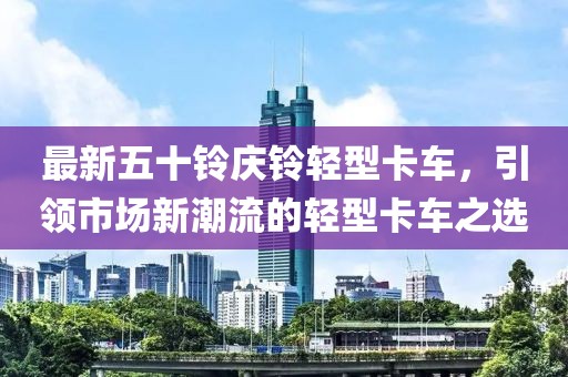 最新五十铃庆铃轻型卡车，引领市场新潮流的轻型卡车之选