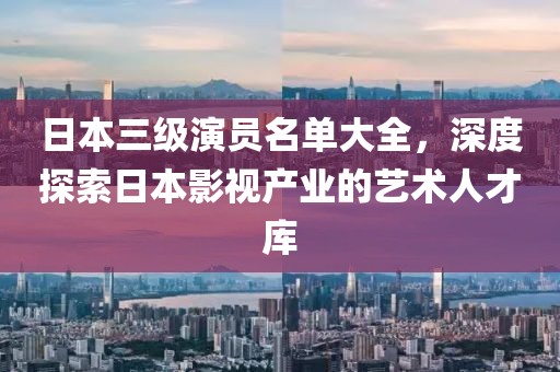 日本三级演员名单大全，深度探索日本影视产业的艺术人才库