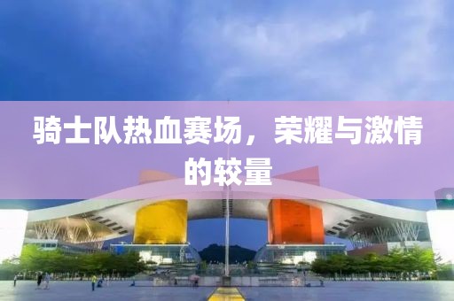 骑士队热血赛场，荣耀与激情的较量