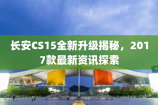 长安CS15全新升级揭秘，2017款最新资讯探索