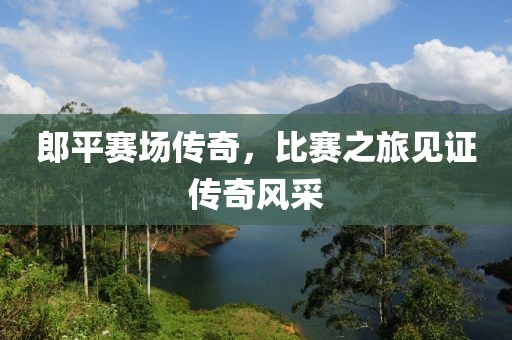 郎平赛场传奇，比赛之旅见证传奇风采