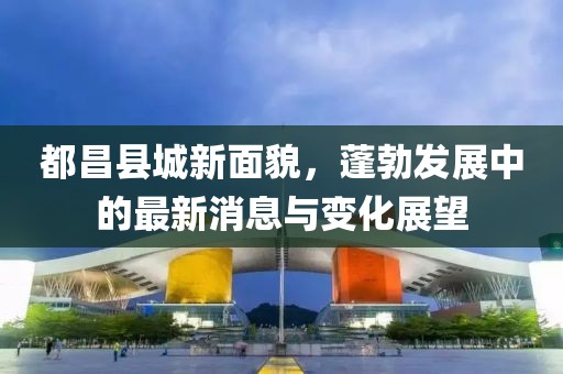 都昌县城新面貌，蓬勃发展中的最新消息与变化展望