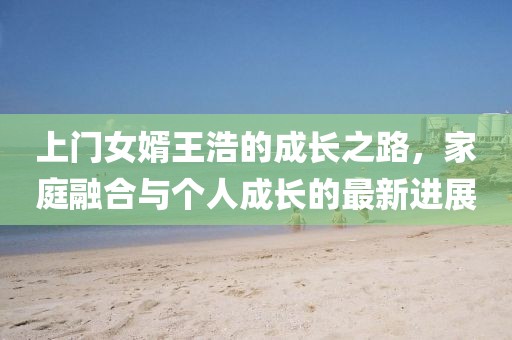 上门女婿王浩的成长之路，家庭融合与个人成长的最新进展