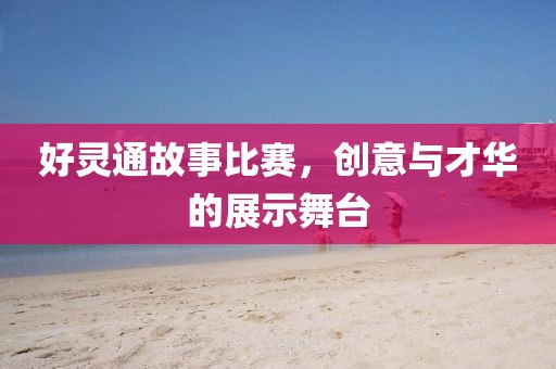 好灵通故事比赛，创意与才华的展示舞台