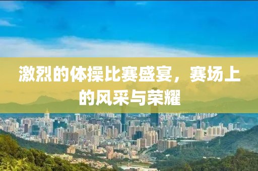 激烈的体操比赛盛宴，赛场上的风采与荣耀